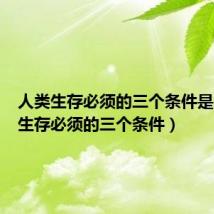 人类生存必须的三个条件是(人类生存必须的三个条件)