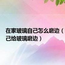在家玻璃自己怎么磨边(如何自己给玻璃磨边)