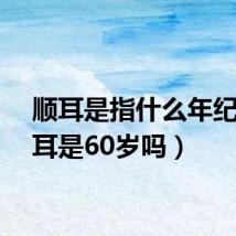 顺耳是指什么年纪(顺耳是60岁吗)