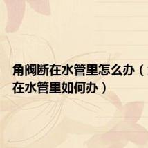 角阀断在水管里怎么办(角阀断在水管里如何办)