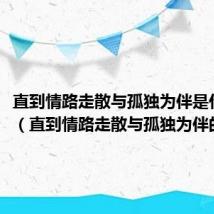 直到情路走散与孤独为伴是什么歌(直到情路走散与孤独为伴的歌名)