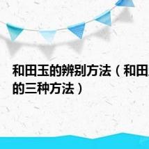 和田玉的辨别方法（和田玉鉴定的三种方法）