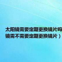 太阳镜需要定期更换镜片吗(太阳镜需不需要定期更换镜片)