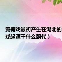 黄梅戏最初产生在湖北的(黄梅戏起源于什么朝代)