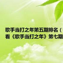 歌手当打之年第五期排名(如何查看《歌手当打之年》第七期排名)