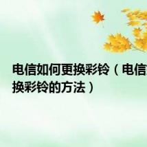 电信如何更换彩铃(电信如何更换彩铃的方法)