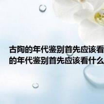古陶的年代鉴别首先应该看（古陶的年代鉴别首先应该看什么）