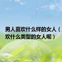 男人喜欢什么样的女人(男人喜欢什么类型的女人呢)