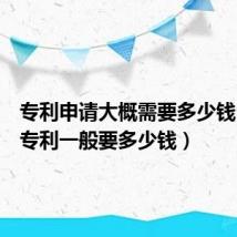 专利申请大概需要多少钱（申请专利一般要多少钱）