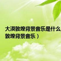 大漠敦煌背景音乐是什么(大漠敦煌背景音乐)