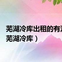 芜湖冷库出租的有没有（芜湖冷库）