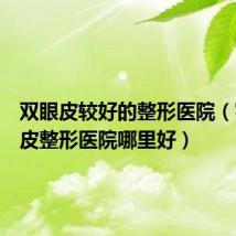 双眼皮较好的整形医院（割双眼皮整形医院哪里好）