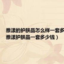 雅漾的护肤品怎么样一套多少钱（雅漾护肤品一套多少钱）