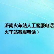 济南火车站人工客服电话（济南火车站客服电话）