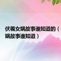 伏羲女娲故事谁知道的(伏羲女娲故事谁知道)