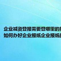 企业减资登报需要登哪里的报纸(如何办好企业报纸企业报纸的作用)