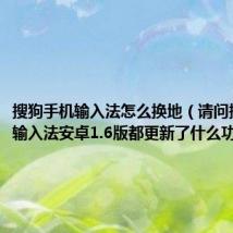 搜狗手机输入法怎么换地（请问搜狗手机输入法安卓1.6版都更新了什么功能）