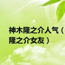 神木隆之介人气（神木隆之介女友）