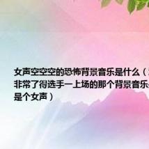 女声空空空的恐怖背景音乐是什么(江苏卫视的非常了得选手一上场的那个背景音乐是什么啊 是个女声)