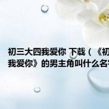 初三大四我爱你 下载(《初三大四我爱你》的男主角叫什么名字)