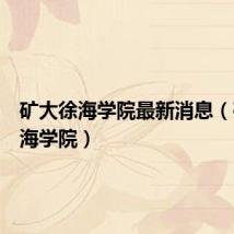 矿大徐海学院最新消息(矿大徐海学院)