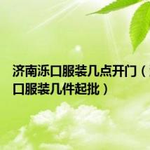 济南泺口服装几点开门(济南泺口服装几件起批)