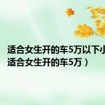 适合女生开的车5万以下小型车(适合女生开的车5万)