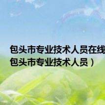 包头市专业技术人员在线学习(包头市专业技术人员)