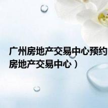 广州房地产交易中心预约(广州房地产交易中心)