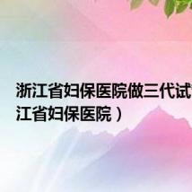 浙江省妇保医院做三代试管（浙江省妇保医院）