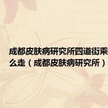 成都皮肤病研究所四道街乘地铁怎么走(成都皮肤病研究所)