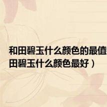 和田碧玉什么颜色的最值钱(和田碧玉什么颜色最好)