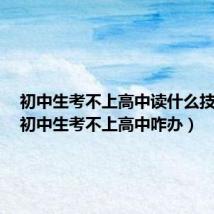 初中生考不上高中读什么技校好（初中生考不上高中咋办）