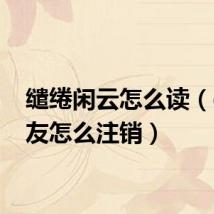缱绻闲云怎么读（qq校友怎么注销）