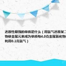 还原性最强的单质是什么（用氢气还原某二价金属氧化物使金属元素成为单质每4.0克金属氧化物被还原时需耗用0.1克氢气）