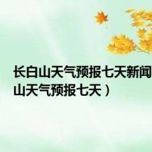 长白山天气预报七天新闻(长白山天气预报七天)