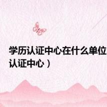 学历认证中心在什么单位（学历认证中心）