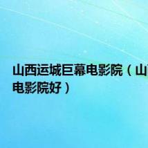 山西运城巨幕电影院（山西那个电影院好）