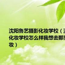 沈阳鲁艺摄影化妆学校（沈阳视觉化妆学校怎么样我想去那里学习化妆）