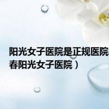 阳光女子医院是正规医院吗（长春阳光女子医院）