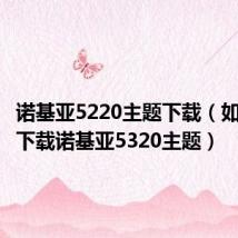 诺基亚5220主题下载（如何免费下载诺基亚5320主题）