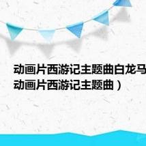 动画片西游记主题曲白龙马歌词（动画片西游记主题曲）
