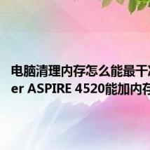 电脑清理内存怎么能最干净（Acer ASPIRE 4520能加内存吗）