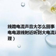 线路电流声音大怎么回事(工厂供电电源线附近听到大电流声怎么处理)