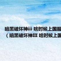 暗黑破坏神iii 啥时候上国服啊知乎(暗黑破坏神III 啥时候上国服啊)