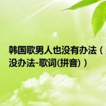 韩国歌男人也没有办法（男人也没办法-歌词(拼音)）