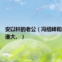 安以轩的老公（冯绍峰和安以轩谁大、）