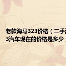 老款海马323价格（二手海马323汽车现在的价格是多少）
