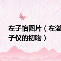 左子怡图片（左溢和陈子仪的初吻）
