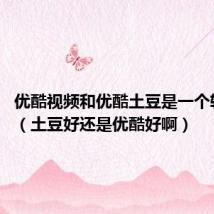 优酷视频和优酷土豆是一个软件吗?(土豆好还是优酷好啊)